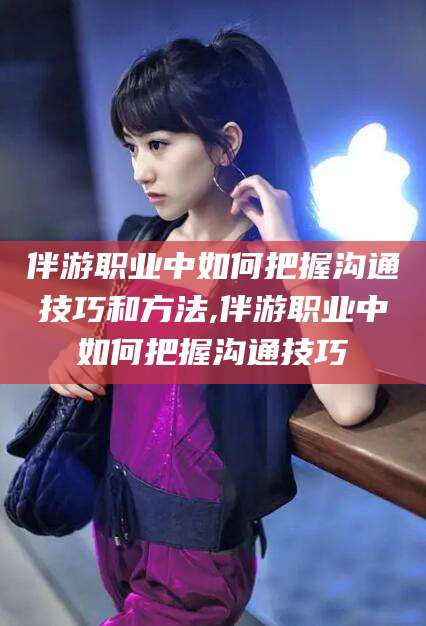 瓦房店伴游职业中如何把握沟通技巧和方法,伴游职业中如何把握沟通技巧