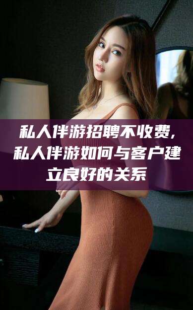瓦房店私人伴游招聘不收费,私人伴游如何与客户建立良好的关系