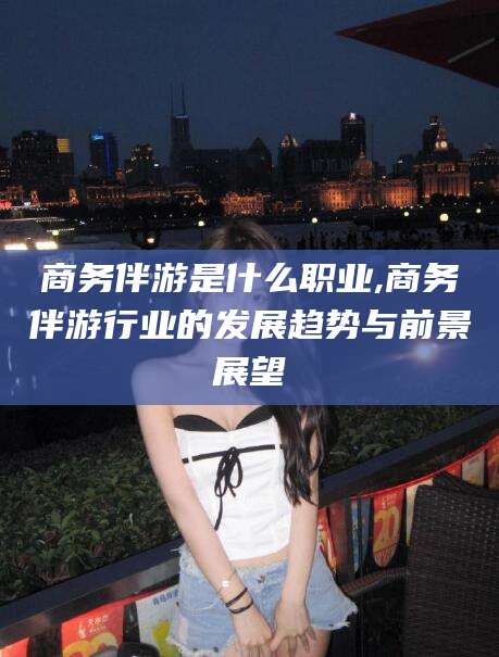 瓦房店商务伴游是什么职业,商务伴游行业的发展趋势与前景展望