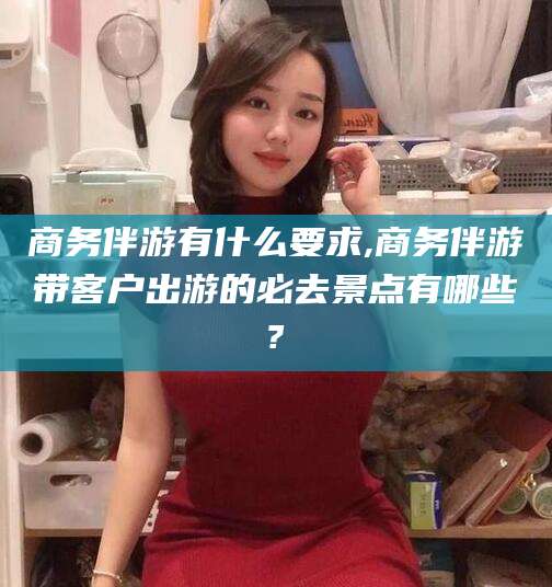 瓦房店商务伴游有什么要求,商务伴游带客户出游的必去景点有哪些?