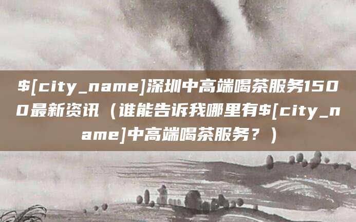 瓦房店深圳中高端喝茶服务1500最新资讯(谁能告诉我哪里有瓦房店中高端喝茶服务?)
