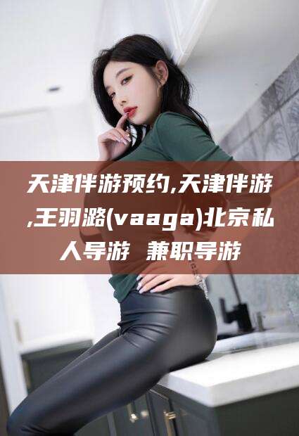 瓦房店天津伴游预约,天津伴游,王羽潞(vaaga)北京私人导游 兼职导游
