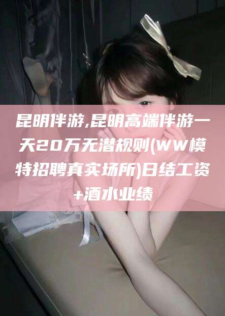 瓦房店昆明伴游,昆明高端伴游一天20万无潜规则(WW模特招聘真实场所)日结工资+酒水业绩