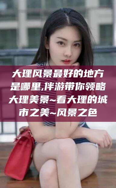 瓦房店大理风景最好的地方是哪里,伴游带你领略大理美景~看大理的城市之美~风景之色