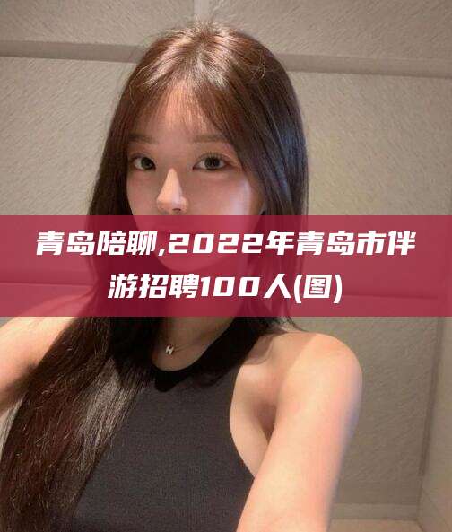 瓦房店青岛陪聊,2022年青岛市伴游招聘100人(图)