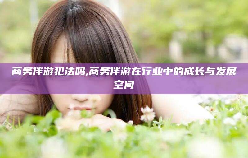 瓦房店商务伴游犯法吗,商务伴游在行业中的成长与发展空间