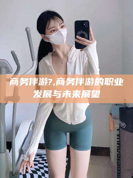 瓦房店商务伴游?,商务伴游的职业发展与未来展望