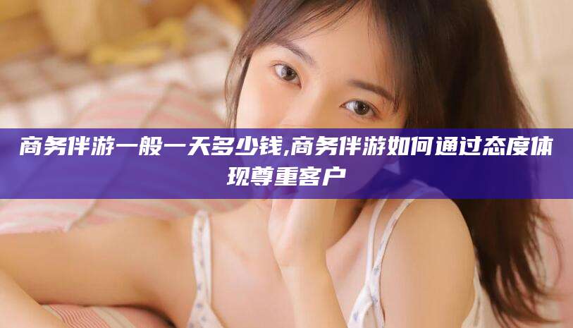 瓦房店商务伴游一般一天多少钱,商务伴游如何通过态度体现尊重客户