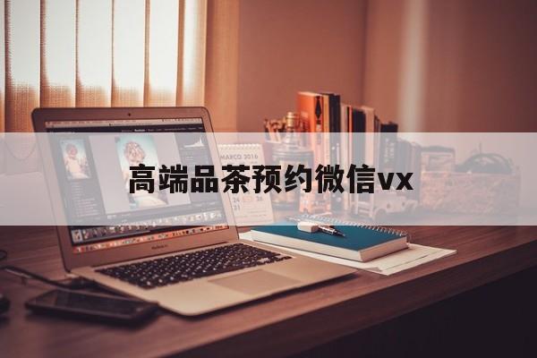 瓦房店关于高端品茶预约微信vx的信息